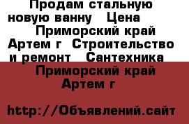 Продам стальную новую ванну › Цена ­ 5 000 - Приморский край, Артем г. Строительство и ремонт » Сантехника   . Приморский край,Артем г.